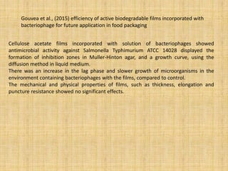 Gouvea et al., (2015) efficiency of active biodegradable films incorporated with
bacteriophage for future application in food packaging
Cellulose acetate films incorporated with solution of bacteriophages showed
antimicrobial activity against Salmonella Typhimurium ATCC 14028 displayed the
formation of inhibition zones in Muller-Hinton agar, and a growth curve, using the
diffusion method in liquid medium.
There was an increase in the lag phase and slower growth of microorganisms in the
environment containing bacteriophages with the films, compared to control.
The mechanical and physical properties of films, such as thickness, elongation and
puncture resistance showed no significant effects.
 
