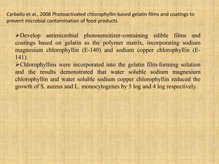 Develop antimicrobial photosensitizer-containing edible films and
coatings based on gelatin as the polymer matrix, incorporating sodium
magnesium chlorophyllin (E-140) and sodium copper chlorophyllin (E-
141).
Chlorophyllins were incorporated into the gelatin film-forming solution
and the results demonstrated that water soluble sodium magnesium
chlorophyllin and water soluble sodium copper chlorophyllin reduced the
growth of S. aureus and L. monocytogenes by 5 log and 4 log respectively.
Carballo et al., 2008 Photoactivated chlorophyllin-based gelatin films and coatings to
prevent microbial contamination of food products
 