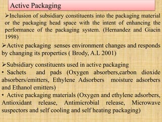 Active Packaging
Inclusion of subsidiary constituents into the packaging material
or the packaging head space with the intent of enhancing the
performance of the packaging system. (Hernandez and Giacin
1998)
Active packaging senses environment changes and responds
by changing its properties ( Brody, A.L 2001)
Subsidiary constituents used in active packaging
• Sachets and pads (Oxygen absorbers,carbon dioxide
absorbers/emitters, Ethylene Adsorbers moisture adsorbers
and Ethanol emitters)
• Active packaging materials (Oxygen and ethylene adsorbers,
Antioxidant release, Antimicrobial release, Microwave
suspectors and self cooling and self heating packaging)
 