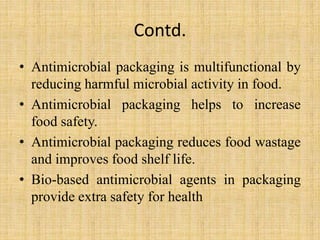 Contd.
• Antimicrobial packaging is multifunctional by
reducing harmful microbial activity in food.
• Antimicrobial packaging helps to increase
food safety.
• Antimicrobial packaging reduces food wastage
and improves food shelf life.
• Bio-based antimicrobial agents in packaging
provide extra safety for health
 
