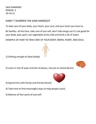 SAJA HAMMAD<br />PERIOD: 3<br />10-14-11 <br />           <br />HABIT 7 SHARPEN THE SAW:HANDOUT<br />To take care of your body, your heart, your soul, and your brain you have to:<br />Be healthy  all the time, take care of you self, don’t take drugs coz it’s not good for your body, play sport, eat vegetables,fruits,milk,and drink a lot of water.<br />EXAMPLE OF HOW TO TAKE CARE OF YOUR BODY, BRAIN, HEART, AND SOUL:<br />1) Getting enough of sleep (body)   <br />2) Learn in lots of ways and lots of places, not just at school (brain).   <br />3) Spend time with family and friends (heart).<br />4) Take time to find meaningful ways to help people (soul).<br />5) Balance all four parts of yourself.<br />