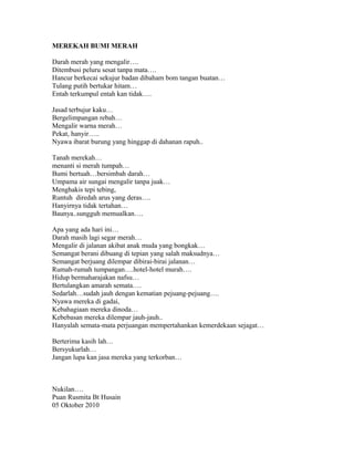 MEREKAH BUMI MERAH
Darah merah yang mengalir….
Ditembusi peluru sesat tanpa mata….
Hancur berkecai sekujur badan dibaham bom tangan buatan…
Tulang putih bertukar hitam…
Entah terkumpul entah kan tidak….
Jasad terbujur kaku…
Bergelimpangan rebah…
Mengalir warna merah…
Pekat, hanyir…..
Nyawa ibarat burung yang hinggap di dahanan rapuh..
Tanah merekah…
menanti si merah tumpah…
Bumi bertuah…bersimbah darah…
Umpama air sungai mengalir tanpa juak…
Menghakis tepi tebing,
Runtuh diredah arus yang deras….
Hanyirnya tidak tertahan…
Baunya..sungguh memualkan….
Apa yang ada hari ini…
Darah masih lagi segar merah…
Mengalir di jalanan akibat anak muda yang bongkak…
Semangat berani dibuang di tepian yang salah maksudnya…
Semangat berjuang dilempar dibirai-birai jalanan…
Rumah-rumah tumpangan….hotel-hotel murah….
Hidup bermaharajakan nafsu…
Bertulangkan amarah semata….
Sedarlah…sudah jauh dengan kematian pejuang-pejuang….
Nyawa mereka di gadai,
Kebahagiaan mereka dinoda…
Kebebasan mereka dilempar jauh-jauh..
Hanyalah semata-mata perjuangan mempertahankan kemerdekaan sejagat…
Berterima kasih lah…
Bersyukurlah…
Jangan lupa kan jasa mereka yang terkorban…
Nukilan….
Puan Rusmita Bt Husain
05 Oktober 2010
 