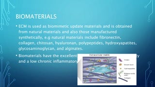 BIOMATERIALS
• ECM is used as biomimetic update materials and is obtained
from natural materials and also those manufactured
synthetically, e.g natural materials include fibronectin,
collagen, chitosan, hyaluronan, polypeptides, hydroxyapatites,
glycosaminoglycan, and alginates.
• Biomaterials have the excellent advantage of having low toxicity
and a low chronic inflammatory response
 
