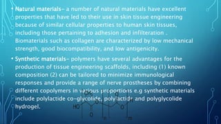 • Natural materials- a number of natural materials have excellent
properties that have led to their use in skin tissue engineering
because of similar cellular properties to human skin tissues,
including those pertaining to adhesion and infilteration .
Biomaterials such as collagen are characterized by low mechanical
strength, good biocompatibility, and low antigenicity.
• Synthetic materials- polymers have several advantages for the
production of tissue engineering scaffolds, including (1) known
composition (2) can be tailored to minimize immunological
responses and provide a range of nerve prostheses by combining
different copolymers in various proportions e.g synthetic materials
include polylactide co-glycolide, polylactide and polyglycolide
hydrogel.
 