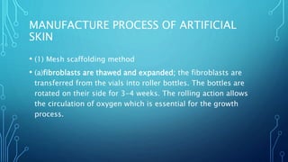 MANUFACTURE PROCESS OF ARTIFICIAL
SKIN
• (1) Mesh scaffolding method
• (a)fibroblasts are thawed and expanded; the fibroblasts are
transferred from the vials into roller bottles. The bottles are
rotated on their side for 3-4 weeks. The rolling action allows
the circulation of oxygen which is essential for the growth
process.
 