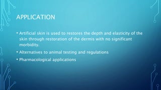 APPLICATION
• Artificial skin is used to restores the depth and elasticity of the
skin through restoration of the dermis with no significant
morbidity.
• Alternatives to animal testing and regulations
• Pharmacological applications
 