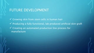 FUTURE DEVELOPMENT
 Growing skin from stem cells in human hair
 Producing a fully functional, lab produced artificial skin graft
 Creating an automated production line process for
manufacture
 