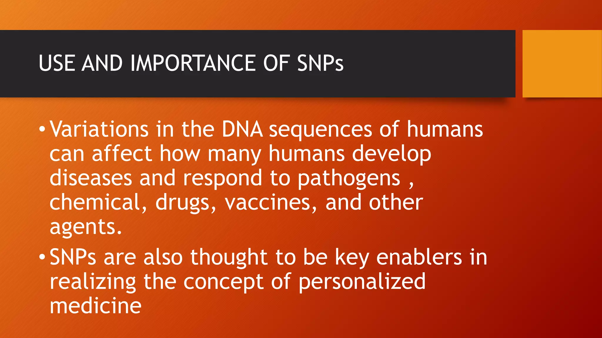 USE AND IMPORTANCE OF SNPs
•Variations in the DNA sequences of humans
can affect how many humans develop
diseases and respond to pathogens ,
chemical, drugs, vaccines, and other
agents.
•SNPs are also thought to be key enablers in
realizing the concept of personalized
medicine
 