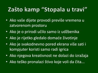 • Ako vaše dijete provodi previše vremena u
zatvorenom prostoru
• Ako je o prirodi učilo samo iz udžbenika
• Ako je rijetko gledalo domade životinje
• Ako je svakodnevno pored ekrana više sati i
kompjuter koristi samo radi igrica
• Ako njegova kreativnost ne dolazi do izražaja
• Ako teško pronalazi štivo koje voli da čita...
 