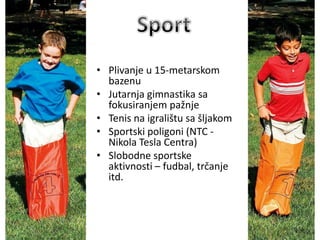 • Plivanje u 15-metarskom
bazenu
• Jutarnja gimnastika sa
fokusiranjem pažnje
• Tenis na igralištu sa šljakom
• Sportski poligoni (NTC -
Nikola Tesla Centra)
• Slobodne sportske
aktivnosti – fudbal, trčanje
itd.
 
