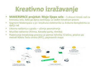 • MAKERSPACE projekat: Moje lijepo selo – 5-dnevni timski rad na
kreiranju sela, kako ga djeca zamišljaju uz vođen kreativan proces
• Segment Makerspace-a je i kreativna elektronika sa Arduino kompletima za
dječji rad
• Likovna radionica u gradu – učenje posmatranja
• Muzičke radionice (himna, Karaoke party, ritmika)
• Podsticanje kreativnog procesa uz pomod tehnika: 6 šešira, pitalice po
metodi Nikola Tesla centra (NTC), pojmovnih mapa
 