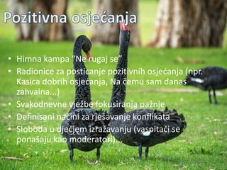 Pozitivna atmosfera
• Himna kampa “Ne rugaj se”
• Radionice za posticanje pozitivnih osjedanja (npr.
Kasica dobrih osjedanja, Na čemu sam danas
zahvalna...)
• Svakodnevne vježbe fokusiranja pažnje
• Definisani načini za rješavanje konflikata
• Sloboda u dječjem izražavanju (vaspitači se
ponašaju kao moderatori)...
 