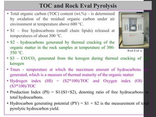 TOC and Rock Eval Pyrolysis
• S3 – CO/CO2 generated from the kerogen during thermal cracking of the
kerogen
• Tmax - temperature at which the maximum amount of hydrocarbons are
generated, which is a measure of thermal maturity of the organic matter
• Hydrogen index (HI) = (S2*100)/TOC and Oxygen index (OI) =
(S3*100)/TOC
• Production Index (PI) = S1/(S1+S2), denoting ratio of free hydrocarbons to
total hydrocarbons.
• Hydrocarbon generating potential (PY) = S1 + S2 is the measurement of total
pyrolytic hydrocarbon yield.
• Total organic carbon (TOC) content (wt.%) – is determined
by oxidation of the residual organic carbon under air
environment at temperature above 600 °C.
• S1 – free hydrocarbons (small chain lipids) released at
temperatures of about 300 °C.
• S2 - hydrocarbons generated by thermal cracking of the
organic matter in the rock samples at temperature of 300-
550 °C.
 