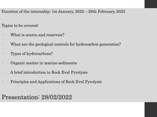Duration of the internship: 1st January, 2022 – 28th February, 2022
Topics to be covered:
· What is source and reservoir?
· What are the geological controls for hydrocarbon generation?
· Types of hydrocarbons?
· Organic matter in marine sediments
· A brief introduction to Rock Eval Pyrolysis
· Principles and Applications of Rock Eval Pyrolysis
Presentation: 28/02/2022
 
