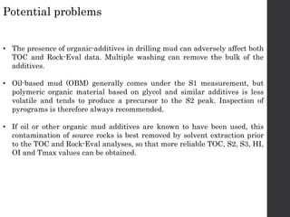• The presence of organic-additives in drilling mud can adversely affect both
TOC and Rock-Eval data. Multiple washing can remove the bulk of the
additives.
• Oil-based mud (OBM) generally comes under the S1 measurement, but
polymeric organic material based on glycol and similar additives is less
volatile and tends to produce a precursor to the S2 peak. Inspection of
pyrograms is therefore always recommended.
• If oil or other organic mud additives are known to have been used, this
contamination of source rocks is best removed by solvent extraction prior
to the TOC and Rock-Eval analyses, so that more reliable TOC, S2, S3, HI,
OI and Tmax values can be obtained.
Potential problems
 
