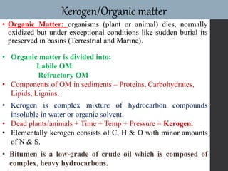 • Organic Matter: organisms (plant or animal) dies, normally
oxidized but under exceptional conditions like sudden burial its
preserved in basins (Terrestrial and Marine).
Kerogen/Organic matter
• Organic matter is divided into:
Labile OM
Refractory OM
• Components of OM in sediments – Proteins, Carbohydrates,
Lipids, Lignins.
• Bitumen is a low-grade of crude oil which is composed of
complex, heavy hydrocarbons.
• Kerogen is complex mixture of hydrocarbon compounds
insoluble in water or organic solvent.
• Dead plants/animals + Time + Temp + Pressure = Kerogen.
• Elementally kerogen consists of C, H & O with minor amounts
of N & S.
 