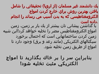 ‫يك دانشمند غير مسلمان )از اروپا( تحقيقاتي را شامل‬
                ‫يافتن بهترين روش براي خارج كردن امواج‬
    ‫الكترومغناطيسي كه به بدن آسيب مي رساند را انجام‬
                                             ‫.داده است‬
    ‫با گذاشتن پيشاني تان بيشتر از يك بار بر زمين، زمين‬
‫امواج الكترومغناطيس مضر را تخليه خواهد كرد!اين شبيه‬
        ‫زمين كردن ساختمانهايي است كه احتمال برخورد‬
     ‫سيگنالهاي الكتريكي )مانند رعد و برق( وجود دارد تا‬
                        ‫امواج از طريق زمين تخليه شود.‬

 ‫بنابراين سر را بر خاك بگذاريد تا امواج‬
       ‫الكتريكي مثبت تخليه شود!‬
 
