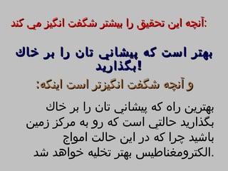 ‫:آنچه اين تحقيق را بيشتر شگفت انگيز مي كند‬

 ‫بهتر است كه پيشاني تان را بر خاك‬
                ‫! بگذاريد‬
    ‫و آنچه شگفت انگيزتر است اينكه:‬
      ‫بهترين راه كه پيشاني تان را بر خاك‬
   ‫بگذاريد حالتي است كه رو به مركز زمين‬
          ‫باشيد چرا كه در اين حالت امواج‬
    ‫.الكترومغناطيس بهتر تخليه خواهد شد‬
 