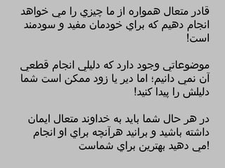 ‫قادر متعال همواره از ما چيزي را مي خواهد‬
 ‫انجام دهيم كه براي خودمان مفيد و سودمند‬
                                   ‫است!‬

‫موضوعاتي وجود دارد كه دليلي انجام قطعي‬
‫آن نمي دانيم؛ اما دير يا زود ممكن است شما‬
                        ‫دليلش را پيدا كنيد!‬

 ‫در هر حال شما بايد به خداوند متعال ايمان‬
  ‫داشته باشيد و برانيد هرآنچه براي او انجام‬
            ‫!مي دهيد بهترين براي شماست‬
 