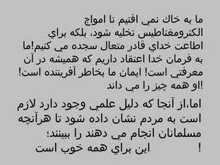 ‫ما به خاك نمي افتيم تا امواج‬
       ‫الكترومغناطيس تخليه شود، بلكه براي‬
 ‫اطاعت خداي قادر متعال سجده مي كنيم!ما‬
 ‫به فرمان خدا اعتقاد داريم كه هميشه در آن‬
‫معرفتي است! ايمان ما بخاطر آفريننده است!‬
                    ‫!او همه چيز را مي داند‬
‫اما،از آنجا كه دليل علمي وجود دارد لزم‬
‫است به مردم نشان داده شود تا هرآنچه‬
     ‫مسلمانان انجام مي دهند را ببينند؛‬
   ‫اين براي همه خوب است‬              ‫!‬
 