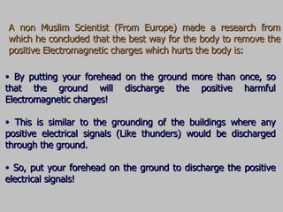 A non Muslim Scientist  (From Europe) made a research from which he concluded that the best way for the body to remove the positive Electromagnetic charges which hurts the body is: By putting your forehead on the ground more than once, so that the ground will discharge the positive harmful Electromagnetic charges! This is similar to the grounding of the buildings where any positive electrical signals (Like thunders) would be discharged through the ground. So, put your forehead on the ground to discharge the positive electrical signals! 
