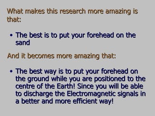 What makes this research more amazing is that: The best way is to put your forehead on the ground while you are positioned to the centre of the Earth! Since you will be able to discharge the Electromagnetic signals in a better and more efficient way! And it becomes more amazing that: The best is to put your forehead on the sand 