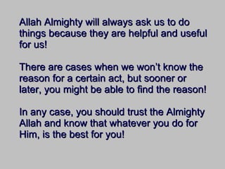 Allah Almighty will always ask us to do things because they are helpful and useful for us! There are cases when we won’t know the reason for a certain act, but sooner or later, you might be able to find the reason! In any case, you should trust the Almighty Allah and know that whatever you do for Him, is the best for you! 
