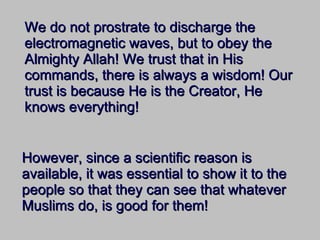 We do not prostrate to discharge the electromagnetic waves, but to obey the Almighty Allah! We trust that in His commands, there is always a wisdom! Our trust is because He is the Creator, He knows everything! However, since a scientific reason is available, it was essential to show it to the people so that they can see that whatever Muslims do, is good for them! 
