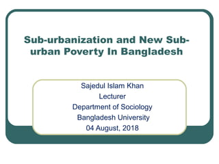 Sub-urbanization and New Sub-
urban Poverty In Bangladesh
Sajedul Islam Khan
Lecturer
Department of Sociology
Bangladesh University
04 August, 2018
 