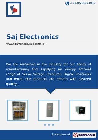 +91-8586923087

Saj Electronics
www.indiamart.com/sajelectronics

We are renowned in the industry for our ability of
manufacturing and supplying an energy eﬃcient
range of Servo Voltage Stabilizer, Digital Controller
and more. Our products are oﬀered with assured
quality.

A Member of

 