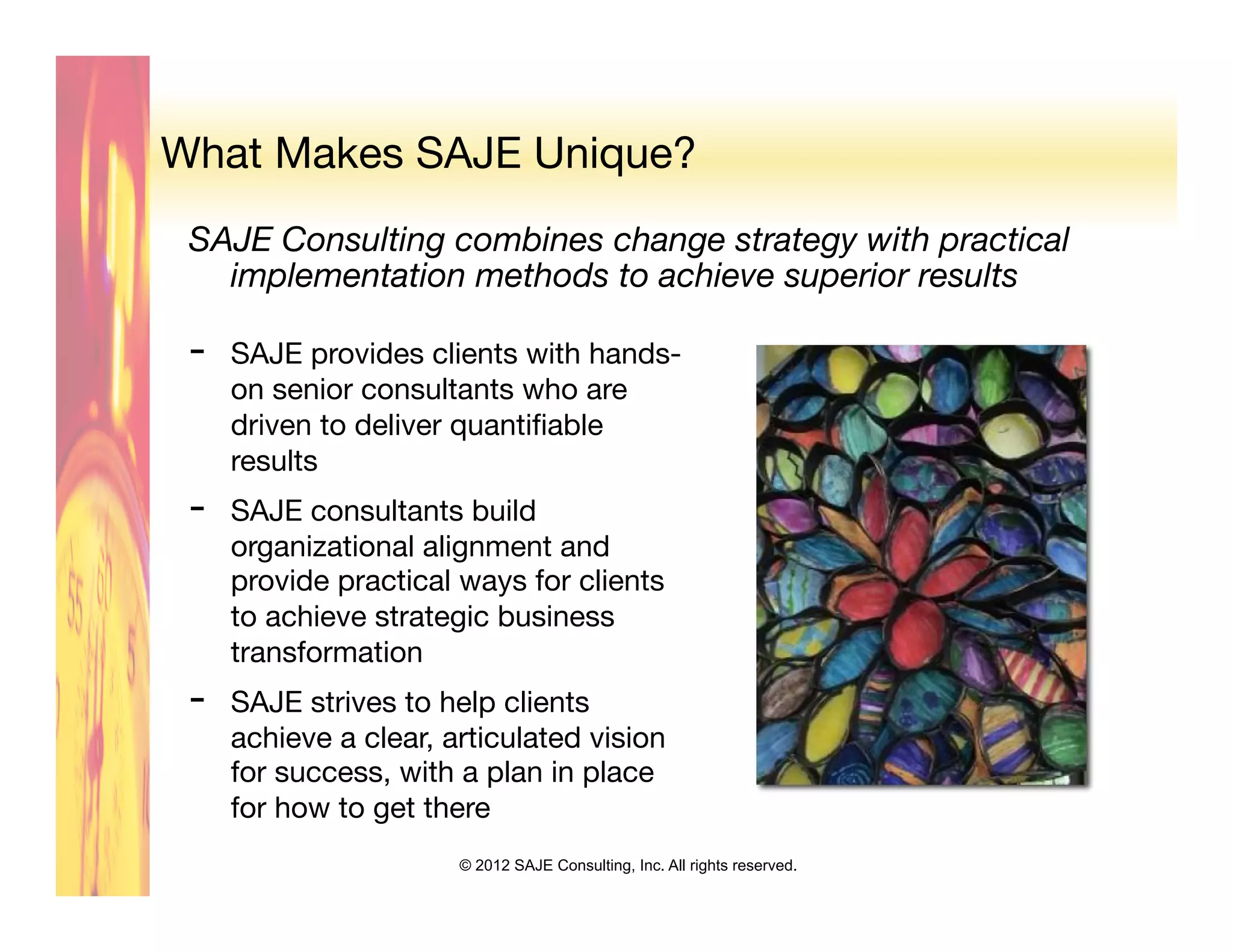 What Makes SAJE Unique?
 SAJE Consulting combines change strategy with practical
   implementation methods to achieve superior results
 
 -    SAJE provides clients with hands-
      on senior consultants who are
      driven to deliver quantiﬁable
      results 
 -    SAJE consultants build
      organizational alignment and
      provide practical ways for clients
      to achieve strategic business
      transformation
 -    SAJE strives to help clients
      achieve a clear, articulated vision
      for success, with a plan in place
      for how to get there
                        © 2012 SAJE Consulting, Inc. All rights reserved.
 