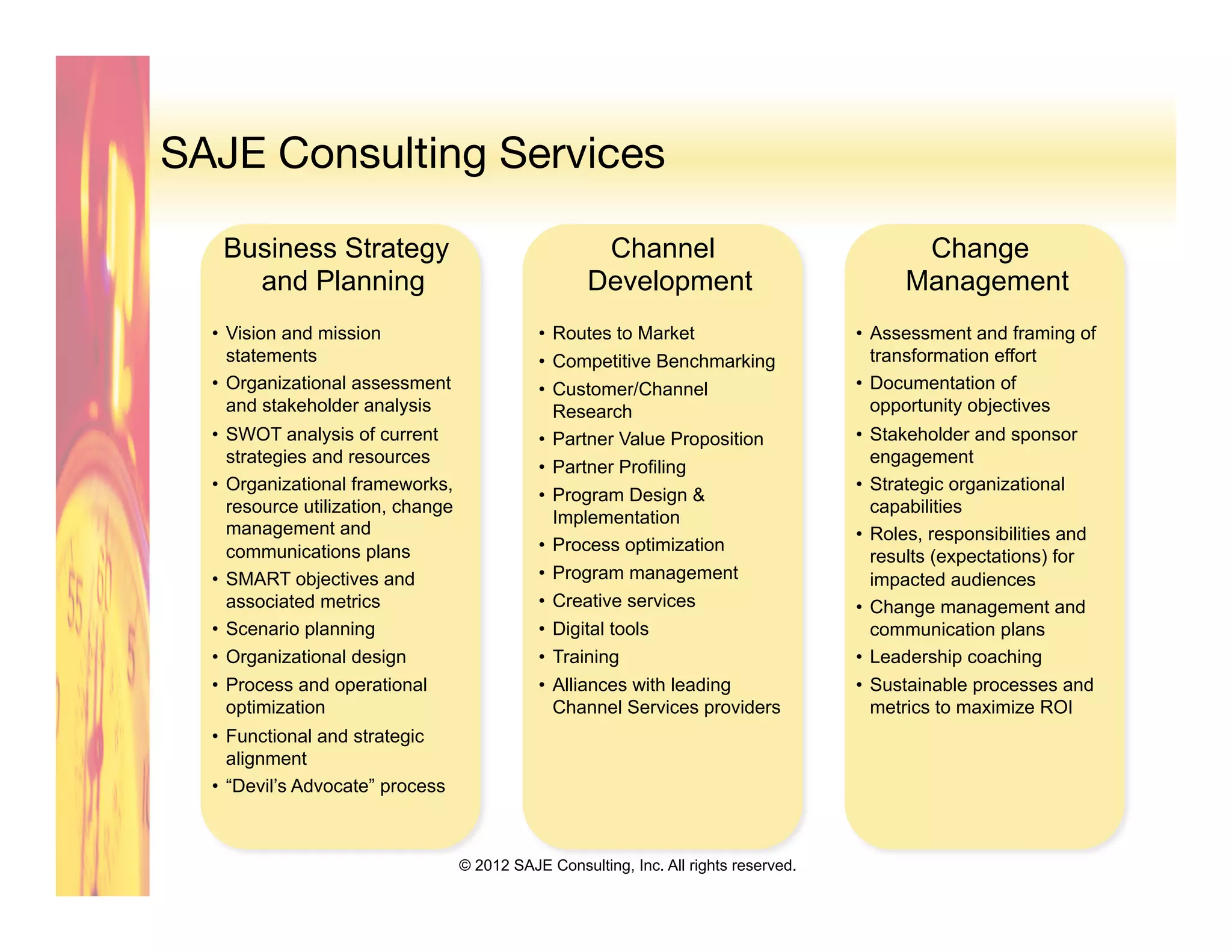 SAJE Consulting Services

   Business Strategy                                   Channel                                 Change
     and Planning                                     Development                             Management
  •  Vision and mission                        •  Routes to Market                      •  Assessment and framing of
     statements                                •  Competitive Benchmarking                 transformation effort
  •  Organizational assessment                 •  Customer/Channel                      •  Documentation of
     and stakeholder analysis                     Research                                 opportunity objectives
  •  SWOT analysis of current                  •  Partner Value Proposition             •  Stakeholder and sponsor
     strategies and resources                                                              engagement
                                               •  Partner Profiling
  •  Organizational frameworks,                                                         •  Strategic organizational
                                               •  Program Design &
     resource utilization, change                                                          capabilities
                                                  Implementation
     management and                                                                     •  Roles, responsibilities and
     communications plans                      •  Process optimization
                                                                                           results (expectations) for
  •  SMART objectives and                      •  Program management                       impacted audiences
     associated metrics                        •  Creative services                     •  Change management and
  •  Scenario planning                         •  Digital tools                            communication plans
  •  Organizational design                     •  Training                              •  Leadership coaching
  •  Process and operational                   •  Alliances with leading                •  Sustainable processes and
     optimization                                 Channel Services providers               metrics to maximize ROI
  •  Functional and strategic
     alignment
  •  “Devil’s Advocate” process



                                    © 2012 SAJE Consulting, Inc. All rights reserved.
 