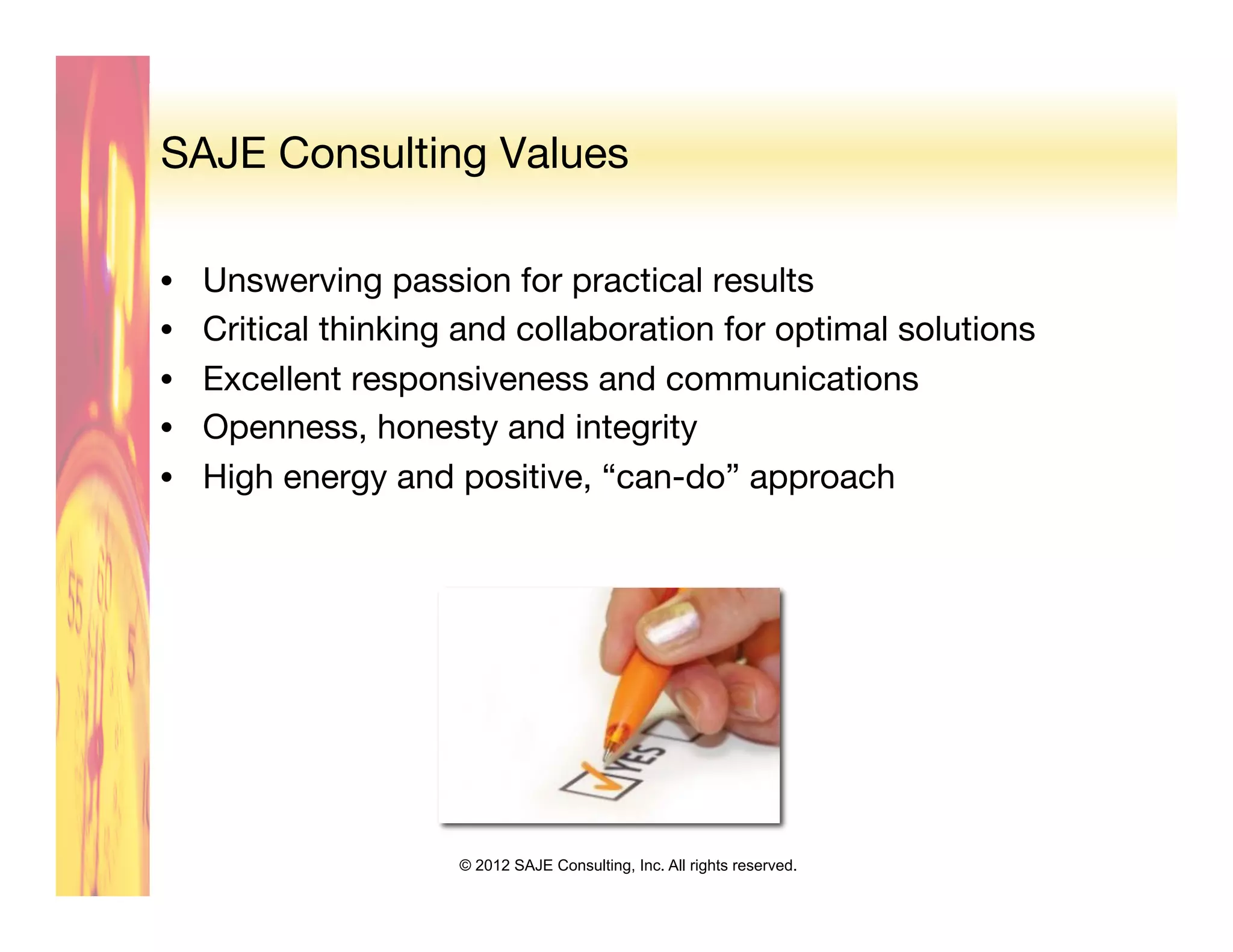 SAJE Consulting Values

•    Unswerving passion for practical results
•    Critical thinking and collaboration for optimal solutions
•    Excellent responsiveness and communications
•    Openness, honesty and integrity
•    High energy and positive, “can-do” approach




                      © 2012 SAJE Consulting, Inc. All rights reserved.
 