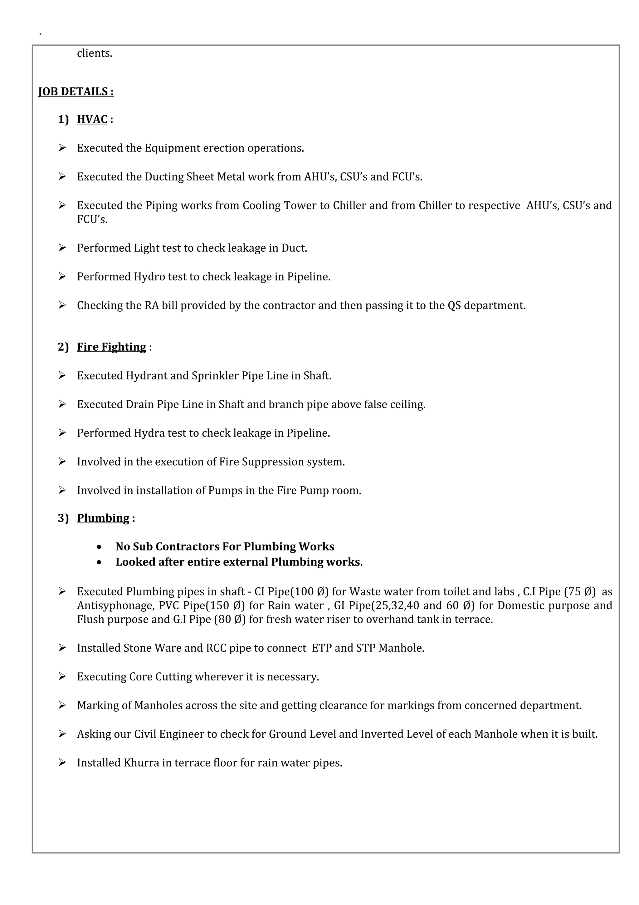 `
clients.
JOB DETAILS :
1) HVAC :
 Executed the Equipment erection operations.
 Executed the Ducting Sheet Metal work from AHU’s, CSU’s and FCU’s.
 Executed the Piping works from Cooling Tower to Chiller and from Chiller to respective AHU’s, CSU’s and
FCU’s.
 Performed Light test to check leakage in Duct.
 Performed Hydro test to check leakage in Pipeline.
 Checking the RA bill provided by the contractor and then passing it to the QS department.
2) Fire Fighting :
 Executed Hydrant and Sprinkler Pipe Line in Shaft.
 Executed Drain Pipe Line in Shaft and branch pipe above false ceiling.
 Performed Hydra test to check leakage in Pipeline.
 Involved in the execution of Fire Suppression system.
 Involved in installation of Pumps in the Fire Pump room.
3) Plumbing :
• No Sub Contractors For Plumbing Works
• Looked after entire external Plumbing works.
 Executed Plumbing pipes in shaft - CI Pipe(100 Ø) for Waste water from toilet and labs , C.I Pipe (75 Ø) as
Antisyphonage, PVC Pipe(150 Ø) for Rain water , GI Pipe(25,32,40 and 60 Ø) for Domestic purpose and
Flush purpose and G.I Pipe (80 Ø) for fresh water riser to overhand tank in terrace.
 Installed Stone Ware and RCC pipe to connect ETP and STP Manhole.
 Executing Core Cutting wherever it is necessary.
 Marking of Manholes across the site and getting clearance for markings from concerned department.
 Asking our Civil Engineer to check for Ground Level and Inverted Level of each Manhole when it is built.
 Installed Khurra in terrace floor for rain water pipes.
 
