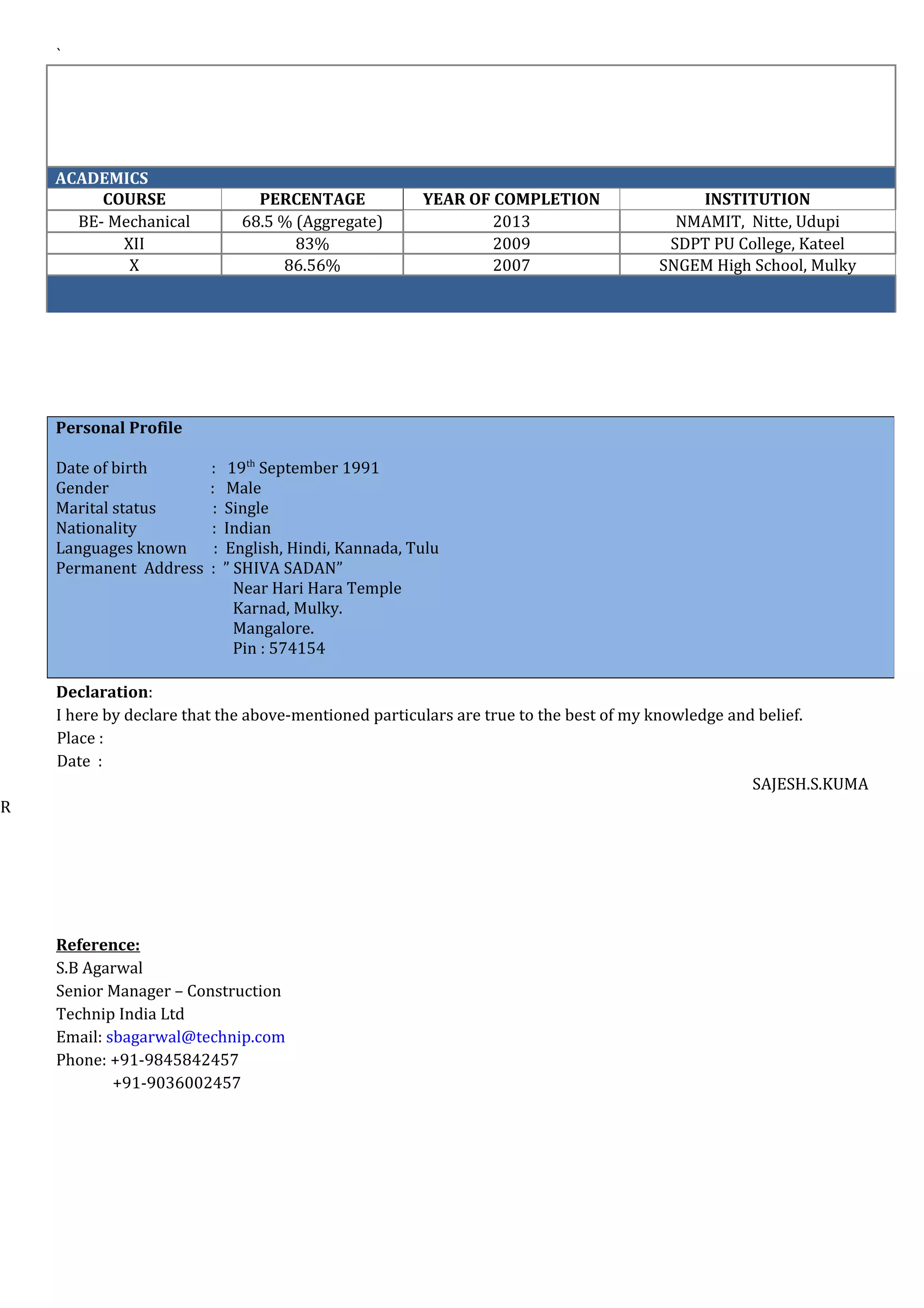 `
ACADEMICS
COURSE PERCENTAGE YEAR OF COMPLETION INSTITUTION
BE- Mechanical 68.5 % (Aggregate) 2013 NMAMIT, Nitte, Udupi
XII 83% 2009 SDPT PU College, Kateel
X 86.56% 2007 SNGEM High School, Mulky
Declaration:
I here by declare that the above-mentioned particulars are true to the best of my knowledge and belief.
Place :
Date :
SAJESH.S.KUMA
R
Reference:
S.B Agarwal
Senior Manager – Construction
Technip India Ltd
Email: sbagarwal@technip.com
Phone: +91-9845842457
+91-9036002457
Personal Profile
Date of birth : 19th
September 1991
Gender : Male
Marital status : Single
Nationality : Indian
Languages known : English, Hindi, Kannada, Tulu
Permanent Address : ” SHIVA SADAN”
Near Hari Hara Temple
Karnad, Mulky.
Mangalore.
Pin : 574154
 