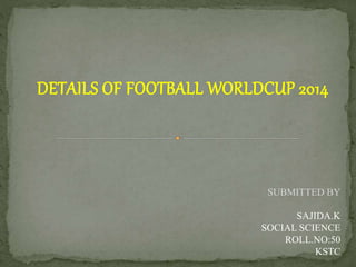 DETAILS OF FOOTBALL WORLDCUP 2014
SUBMITTED BY
SAJIDA.K
SOCIAL SCIENCE
ROLL.NO:50
KSTC
 