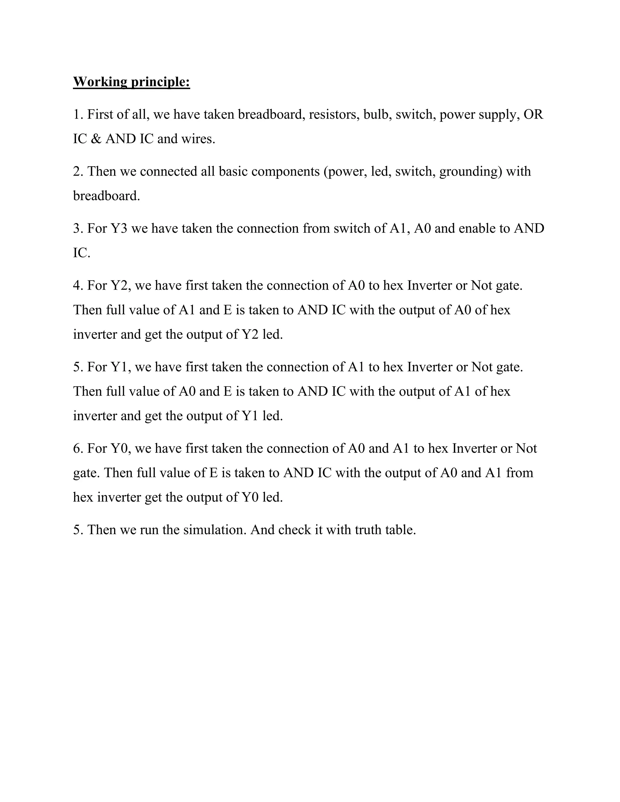Working principle:
1. First of all, we have taken breadboard, resistors, bulb, switch, power supply, OR
IC & AND IC and wires.
2. Then we connected all basic components (power, led, switch, grounding) with
breadboard.
3. For Y3 we have taken the connection from switch of A1, A0 and enable to AND
IC.
4. For Y2, we have first taken the connection of A0 to hex Inverter or Not gate.
Then full value of A1 and E is taken to AND IC with the output of A0 of hex
inverter and get the output of Y2 led.
5. For Y1, we have first taken the connection of A1 to hex Inverter or Not gate.
Then full value of A0 and E is taken to AND IC with the output of A1 of hex
inverter and get the output of Y1 led.
6. For Y0, we have first taken the connection of A0 and A1 to hex Inverter or Not
gate. Then full value of E is taken to AND IC with the output of A0 and A1 from
hex inverter get the output of Y0 led.
5. Then we run the simulation. And check it with truth table.
 