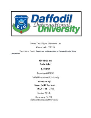 Course Title: Digital Electronics Lab
Course code: CSE224
Experiment Name: Design and Implementation of Encoder Circuits Using
Logic Gates
Submitted To:
Amir Sohel
Lecturer
Department Of CSE
Daffodil International University
Submitted By:
Name: Sajib Bormon
ID: 201 -15 - 3773
Section: PC - R
Department Of CSE
Daffodil International University
 
