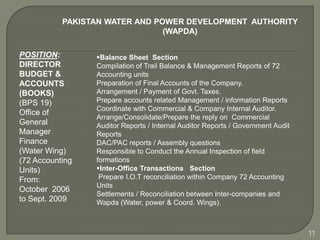 PAKISTAN WATER AND POWER DEVELOPMENT AUTHORITY
                                (WAPDA)

POSITION:        Balance Sheet Section
DIRECTOR         Compilation of Trail Balance & Management Reports of 72
BUDGET &         Accounting units
ACCOUNTS         Preparation of Final Accounts of the Company.
(BOOKS)          Arrangement / Payment of Govt. Taxes.
(BPS 19)         Prepare accounts related Management / information Reports
                 Coordinate with Commercial & Company Internal Auditor.
Office of
                 Arrange/Consolidate/Prepare the reply on Commercial
General          Auditor Reports / Internal Auditor Reports / Government Audit
Manager          Reports
Finance          DAC/PAC reports / Assembly questions
(Water Wing)     Responsible to Conduct the Annual Inspection of field
(72 Accounting   formations
Units)           Inter-Office Transactions Section
From:             Prepare I.O.T reconciliation within Company 72 Accounting
                 Units
October 2006
                 Settlements / Reconciliation between Inter-companies and
to Sept. 2009    Wapda (Water, power & Coord. Wings).



                                                                                 11
 