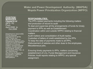 POSITION:
MANAGER                         RESPONSIBILITIES.
FINANCE-IV                      The IPPs related payments including the following matters
(BPS 19)                        and production of record to audit
From                            To deal and supervise all the arrangements of funds for timely
April 2006 to
   Oct.2006                     payment to IPPs as well as Establishment
                                Coordination within and outside WPPO relating to financial
Department is responsible       matters
For the financial               Audit matters and consolidation of Audit replies.
management of all the
PPAs, check and                 Custodian of letters of credit established by the IPPs
approve all payments/
transactions relates to IPPs,   To keep the data of payments made to all IPPs.
Assist and advise WAPDA         Disbursement of salaries and other dues to the employees.
Authority on financial
matters, arrange financial      Miscellaneous jobs.
analysis of proposals for
new projects, review of
standardized PPA, FSA, IA       Ensuring timely payments to IPPs, matters concerning
etc, restructuring/
refinancing of projects for     establishment of LCs, Funds Management and Insurance
the benefit of WAPDA,
assistance in filing            Policies. Audit reports relating to WPPO, any special
tariff petitions.               assignment.



                                                                                                 12
 