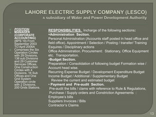    POSITION:             RESPONSIBILITIES. Incharge of the following sections:
   MANAGER
    (CORPORATE            Administration Section.
    ACCOUNTING)           Personal Administration (Accounts staff posted in head office and
    (BPS 19) From
    September 2003        field office). Appointment / Selection / Posting / transfer/ Training
    TO April 2006A        Esquires / Disciplinary actions
   Comprises the Six
    Operation Circles     Office Administration. Procurement: Stationary, Office Equipment
    with 29 Divisions,    etc. Transportation.
    136 sub Divisions     •Budget Section.
    and 29 Customer
    Services Offices,     Preparation / Consolidation of following budget Formation wise /
    One Construction      Account head wise.
    Circles with 4
    Divisions, 16 Sub     Recurring Expense Budget / Development Expenditure Budget
    Offices and One       Income Budget / Additional / Supplementary Budget
    Grid System
    Operation circle         Review the current and estimated budget
    with 2 Divisions,     • Payment and Pre-audit Section.
    200 Grids Stations.    Pre-audit the bills / clams with reference to Rule & Regulations,
                           Purchase / Supply orders and Constriction Agreements :
                          Employee’s bills
                          Suppliers Invoices / Bills
                          Contractor’s Claims

                                                                                                  13
 