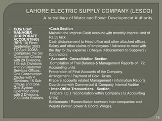    POSITION:             •Cash Section
   MANAGER               Maintain the Imprest Cash Account with monthly imprest limit of
    (CORPORATE            Rs.55 lack
    ACCOUNTING)
    (BPS 19) From         Cash disbursement to Head office and other attached offices.
    September 2003        Salary and other claims of employees / Advance to meet with
    TO April 2006A        the day to day expense / Cheque disbursement to Suppliers /
   Comprises the Six     Contractors
    Operation Circles
    with 29 Divisions,    • Accounts Consolidation Section
    136 sub Divisions      Compilation of Trail Balance & Management Reports of 72
    and 29 Customer       Accounting units
    Services Offices,     Preparation of Final Accounts of the Company.
    One Construction
    Circles with 4        Arrangement / Payment of Govt. Taxes.
    Divisions, 16 Sub     Prepare accounts related Management / information Reports
    Offices and One       Coordinate with Commercial & Company Internal Auditor
    Grid System           • Inter-Office Transactions Section
    Operation circle
    with 2 Divisions,      Prepare I.O.T reconciliation within Company (72 Accounting
    200 Grids Stations.   Units)
                          Settlements / Reconciliation between Inter-companies and
                          Wapda (Water, power & Coord. Wings).


                                                                                            14
 