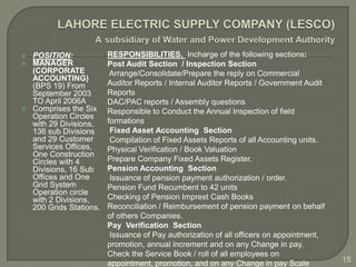    POSITION:             RESPONSIBILITIES. Incharge of the following sections:
   MANAGER               Post Audit Section / Inspection Section
    (CORPORATE             Arrange/Consolidate/Prepare the reply on Commercial
    ACCOUNTING)
    (BPS 19) From         Auditor Reports / Internal Auditor Reports / Government Audit
    September 2003        Reports
    TO April 2006A        DAC/PAC reports / Assembly questions
   Comprises the Six     Responsible to Conduct the Annual Inspection of field
    Operation Circles
    with 29 Divisions,    formations
    136 sub Divisions      Fixed Asset Accounting Section
    and 29 Customer        Compilation of Fixed Assets Reports of all Accounting units.
    Services Offices,     Physical Verification / Book Valuation
    One Construction
    Circles with 4        Prepare Company Fixed Assets Register.
    Divisions, 16 Sub     Pension Accounting Section
    Offices and One        Issuance of pension payment authorization / order.
    Grid System           Pension Fund Recumbent to 42 units
    Operation circle
    with 2 Divisions,     Checking of Pension Imprest Cash Books
    200 Grids Stations.   Reconciliation / Reimbursement of pension payment on behalf
                          of others Companies.
                          Pay Verification Section
                           Issuance of Pay authorization of all officers on appointment,
                          promotion, annual increment and on any Change in pay.
                          Check the Service Book / roll of all employees on
                          appointment, promotion, and on any Change in pay Scale           15
 