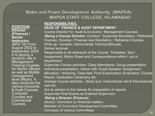 RESPONSIBILITIES.
   POSITION:             HEAD OF FINANCE & AUDIT DEPARTMENT.
   Director              Course Director for Audit & Accounts / Management Courses
    (Finance) /
    Senior                •Being a Course Director: Conduct / Supervise Mandatory / Refresher
    Instructor.           Courses. Develop / Propose new Mandatory / Refresher Courses.
    (BPS 19) From         Write up / compile / demonstrate Training Manuals.
    August 2002 to        Deliver lectures.
    September 2003        Responsible to all deskwork of the Course: Timetable, Test /
   It is playing a       Assignment, Marks Sheet and Correspondence within / out of
    dynamic role in
    Management            department.
    Training Courses      Supervise Course activities- Class Attendance, Group presentation,
    for Senior officers   Individual presentation, liaison with Guest Speaker, Assignment
    as well as Middle     allocation / checking, Class test, Final Examination /Evaluation, Course
    management            Report, Graduation Ceremony etc.
    level officers. It
    also conducts the     Arrange Course activities - Study tour, Instructional visit & Recreational
    various Accounts      visit etc.
    & Audit Courses,      Act as advisor to the trainee for preparation of reports.
    Computer              Supervise Final Exams as External Supervisor.
    Courses and           •Being a Director (Finance):
    Commercial            Advice / Comment on financial matters
    Courses.
                          Member of Curriculum Development Committee.
                          Conveyor of various Committees
                                                                                                  16
 