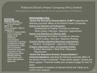 POSITION:                      RESPONSIBILITIES.
Deputy Director                •Assist the Executive Director(Admn & MPT) regarding the
(Corporate Affairs Officer /   following corporate affairs of the Electric Power Companies:
    Financial Analyst)
(BPS 18)                       Search and Selection of Professional.
 From October 1999 to                Development of Criteria / Formats for interview
July2002 A
 PEPCO responsible
                                     Short Listing / Interview / Selection / Appointment.
    to the corporate           Search and Selection of Officers/ Staff.
    affairs of all                   Development of Criteria / Formats for interview
    WAPDA’s
    corporatized                       Short Listing / Interview / Selection /Posting.
    companies including        Conduct Studies regarding Manpower arrangement.
    compliance of legal             Vacancy / Arrangement / Approval / Posting etc.
    requirements under
    the Companies              Prepare organization chart of Corporate Entities.
    Ordinance and also              Position Description / Work Flow / Manpower
    response to the                  Requirement.
    queries from GOP,
    MW&P,NAPRA,                •Assist the Executive Director (Corporatization /
    World Bank and             Commercialization) regarding the following corporate affairs of
    other international        the Electric Power Companies: Fixed assets register / Assets and
    agencies..
                               Stock register / Financial models and company budget for next 10
                               years.
                               Implementation of systems of internal control and follow-up to
                               confirm their adoption                                           17
 