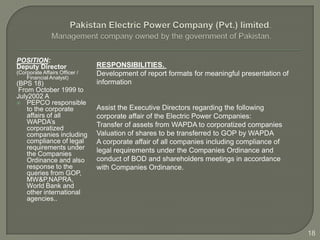 POSITION:
Deputy Director                RESPONSIBILITIES.
(Corporate Affairs Officer /   Development of report formats for meaningful presentation of
    Financial Analyst)
(BPS 18)                       information
 From October 1999 to
July2002 A
 PEPCO responsible
    to the corporate           Assist the Executive Directors regarding the following
    affairs of all             corporate affair of the Electric Power Companies:
    WAPDA’s                    Transfer of assets from WAPDA to corporatized companies
    corporatized
    companies including        Valuation of shares to be transferred to GOP by WAPDA
    compliance of legal        A corporate affair of all companies including compliance of
    requirements under         legal requirements under the Companies Ordinance and
    the Companies
    Ordinance and also         conduct of BOD and shareholders meetings in accordance
    response to the            with Companies Ordinance.
    queries from GOP,
    MW&P,NAPRA,
    World Bank and
    other international
    agencies..




                                                                                              18
 