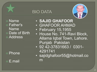  Name            • SAJID GHAFOOR
 Father's        • GHAFOOR AHMAD
  Name            • February 15,1955
 Date of Birth   • House No. 741-Ravi Block,
 Address
                    Allama Iqbal Town, Lahore.
                    Punjab Pakistan
                  • 92 42-37831663 / 0301-
 Phone
                    4291741
                  • sajidghafoor55@hotmail.co
 E.mail            m

                                                 2
 