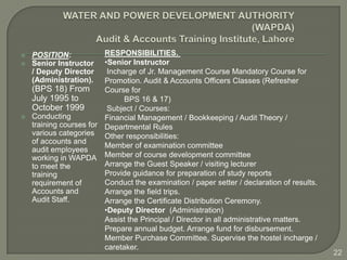    POSITION:            RESPONSIBILITIES.
   Senior Instructor    •Senior Instructor
    / Deputy Director     Incharge of Jr. Management Course Mandatory Course for
    (Administration).    Promotion. Audit & Accounts Officers Classes (Refresher
    (BPS 18) From        Course for
    July 1995 to               BPS 16 & 17)
    October 1999          Subject / Courses:
   Conducting           Financial Management / Bookkeeping / Audit Theory /
    training courses for Departmental Rules
    various categories Other responsibilities:
    of accounts and
                         Member of examination committee
    audit employees
    working in WAPDA Member of course development committee
    to meet the          Arrange the Guest Speaker / visiting lecturer
    training             Provide guidance for preparation of study reports
    requirement of       Conduct the examination / paper setter / declaration of results.
    Accounts and         Arrange the field trips.
    Audit Staff.         Arrange the Certificate Distribution Ceremony.
                         •Deputy Director (Administration)
                         Assist the Principal / Director in all administrative matters.
                         Prepare annual budget. Arrange fund for disbursement.
                         Member Purchase Committee. Supervise the hostel incharge /
                         caretaker.
                                                                                            22
 