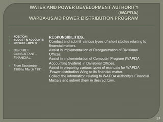    POSITION:            RESPONSIBILITIES.
   BUDGET & ACCOUNTS
   OFFICER - BPS 17     Conduct and submit various types of short studies relating to
                         financial matters.
   O/o CHIEF            Assist in implementation of Reorganization of Divisional
    CONSULTANT -         Offices.
    FINANCIAL.           Assist in implementation of Computer Program (WAPDA
                         Accounting System) in Divisional Offices.
   From September
    1988 to March 1991
                         Assist in preparing various types of manuals for WAPDA
                          Power distribution Wing to its financial matter.
                         Collect the information relating to WAPDA Authority's Financial
                         Matters and submit them in desired form.




                                                                                           24
 