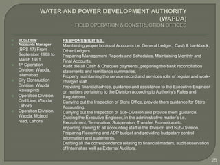    POSITION:             RESPONSIBILITIES.
   Accounts Manager      Maintaining proper books of Accounts i.e. General Ledger, Cash & bankbook,
    (BPS 17) From         Other Ledgers.
    September 1988 to     Preparing Management Reports and Schedules. Maintaining Monthly and
    March 1991            Final Accounts.
   1st Operation         Audit the all Cash & Cheques payments, preparing the bank reconciliation
    Division, Wapda,      statements and remittance summaries.
    Islamabad             Properly maintaining the service record and services rolls of regular and work-
   City Consruction      charged staff.
    Division, Wapda       Providing financial advice, guidance and assistance to the Executive Engineer
    Rawalpindi            on matters pertaining to the Division according to Authority's Rules and
   Operation Division,   Regulations.
    Civil Line, Wapda     Carrying out the Inspection of Store Office, provide them guidance for Store
    Lahore                Accounting.
   Operation Division,   Carrying out the Inspection of Sub-Division and provide them guidance.
    Wapda, Mcleod         Guiding the Executive Engineer, in the administrative matter’s i.e.
    road, Lahore          Recruitment, Termination, Suspension, Transfer, Promotion etc.
                          Imparting training to all accounting staff in the Division and Sub-Division.
                          Preparing Recurring and ADP budget and providing budgetary control
                          information and statements.
                          Drafting all the correspondence relating to financial matters, audit observation
                          of Internal as well as External Auditors.

                                                                                                             25
 